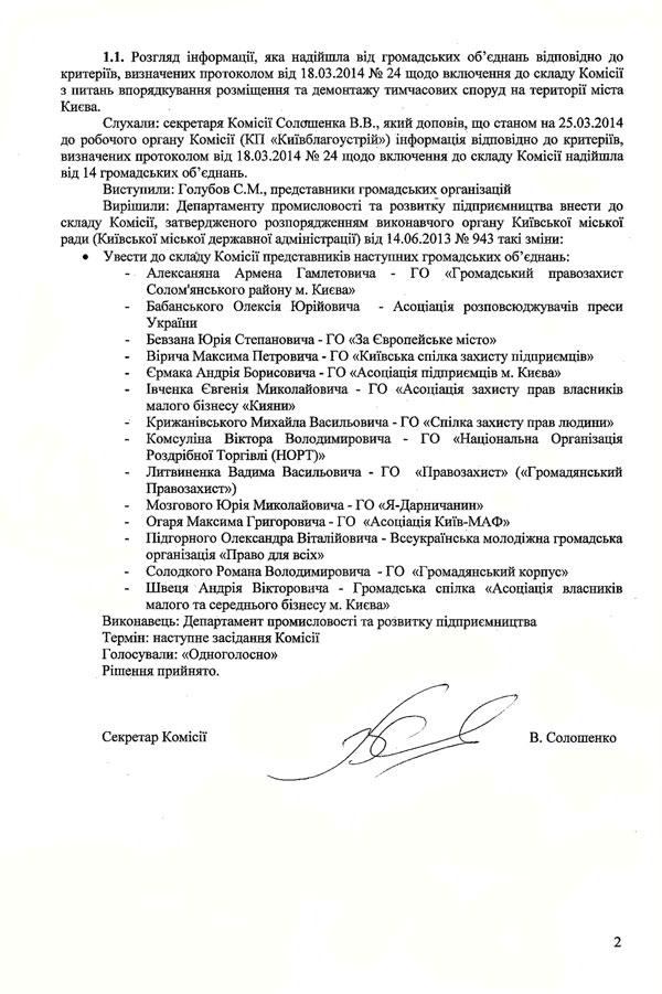 1.1. Розгляд інформації, яка надійшла від громадських об’єднань відповідно до критеріїв, визначених протоколом від 18.03.2014 № 24 щодо включення до складу Комісії з питань впорядкування розміщення та демонтажу тимчасових споруд на території міста Києва.  Слухали: секретаря Комісії Солсгшенка В.В., який доповів, що станом на 25.03.2014 до робочого органу Комісії (КП «Київблагоустрій») інформація відповідно до критеріїв, визначених протоколом від 18.03.2014 № 24 щодо включення до складу Комісії надійшла від 14 громадських об’єднань.  Виступили: Голубов С.М., представники громадських організацій Вирішили: Департаменту промисловості та розвитку підприємництва внести до складу Комісії, затвердженого розпорядженням виконавчого органу Київської міської ради (Київської міської державної адміністрації) від 14.06.2013 № 943 такі зміни:  • Увести до скла'ду Комісії представників наступних громадських об’єднань:  -	Алексаняна Армена Гамлетовича - ГО «Громадський правозахист Солом'янського району м. Києва»  -	Бабанського Олексія Юрійовича - Асоціація розповсюджувачів преси України  -	Бевзана Юрія Степановича - ГО «За Європейське місто»  Вірича Максима Петровича - ГО «Київська спілка захисту підприємців»  -	Єрмака Андрія Борисовича - ГО «Асоціація підприємців м. Києва»  -	Івченка Євгенія Миколайовича - ГО «Асоціація захисту прав власників малого бізнесу «Кияни»  - Крижанівського Михайла Васильовича - ГО «Спілка захисту прав людини»  - Комсуліна Віктора Володимировича - ГО «Національна Організація Роздрібної Торгівлі (НОРТ)»  -	Литвиненка Вадима Васильовича - ГО «Правозахист» («Громадянський Правозахист»)  -	Мозгового Юрія Миколайовича - ГО «Я-Дарничанин»  -	Огаря Максима Григоровича - ГО «Асоціація Київ-МАФ»  -	Підгорного Олександра Віталійовича - Всеукраїнська молодіжна громадська організація «Право для всіх»  -	Солодкого Романа Володимировича - ГО «Громадянський корпус»  -	Швеця Андрія Вікторовича - Громадська спілка «Асоціація власників малого та середнього бізнесу м. Києва»  Виконавець: Департамент промисловості та розвитку підприємництва Термін: наступне засідання Комісії Голосували: «Одноголосно»  Рішення прийнято.