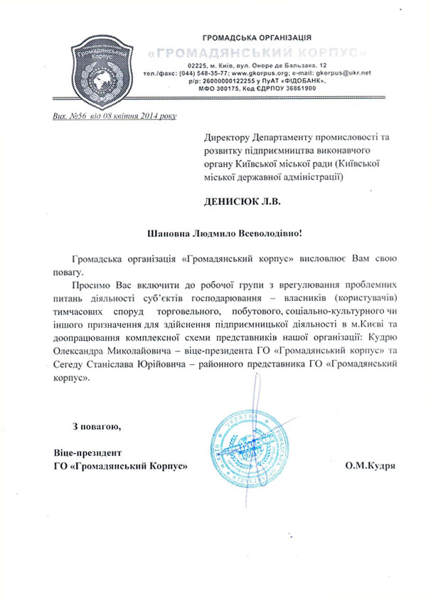Вих. №56  від 08 квітня 2014 року  Директору Департаменту промисловості та розвитку підприємництва виконавчого органу Київської міської ради (Київської міської державної адміністрації)  ДЕНИСЮК Л.В.  Шановна Людмило Всеволодівно!      Громадська організація «Громадянський корпус» висловлює Вам свою повагу. Просимо Вас включити до робочої групи з врегулювання проблемних питань діяльності суб’єктів господарювання – власників (користувачів) тимчасових споруд  торговельного, побутового, соціально-культурного чи іншого призначення для здійснення підприємницької діяльності в м.Києві та доопрацювання комплексної схеми представників нашої організації: Кудрю Олександра Миколайовича – віце-президента ГО «Громадянський корпус» та Сегеду Станіслава Юрійовича – районного представника ГО «Громадянський корпус».    З повагою,   Віце-президент  ГО «Громадянський Корпус»                                                               О.М.Кудря 