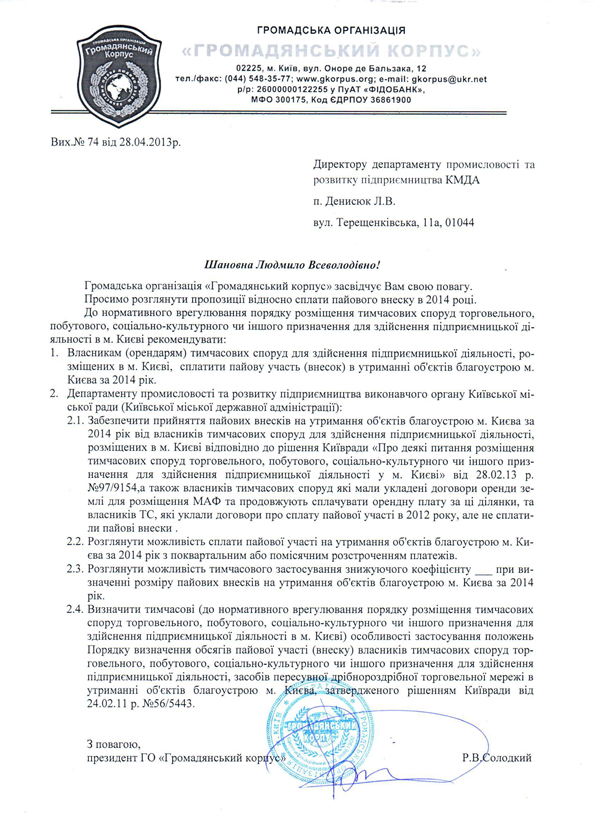 Вих.№ 74 від 28.04.2013р. Директору департаменту промисловості та розвитку підприємництва КМДА  п. Денисюк Л.В. вул. Терещенківська, 11а, 01044  Шановна Людмило Всеволодівно! Громадська організація «Громадянський корпус» засвідчує Вам свою повагу. Просимо розглянути пропозиції відносно сплати пайового внеску в 2014 році. До нормативного врегулювання порядку розміщення тимчасових споруд торговельного, побутового, соціально-культурного чи іншого призначення для здійснення підприємницької ді-яльності в м. Києві рекомендувати: 1.	Власникам (орендарям) тимчасових споруд для здійснення підприємницької діяльності, ро-зміщених в м. Києві,  сплатити пайову участь (внесок) в утриманні об'єктів благоустрою м. Києва за 2014 рік. 2.	Департаменту промисловості та розвитку підприємництва виконавчого органу Київської мі-ської ради (Київської міської державної адміністрації): 2.1.	Забезпечити прийняття пайових внесків на утримання об'єктів благоустрою м. Києва за 2014 рік від власників тимчасових споруд для здійснення підприємницької діяльності, розміщених в м. Києві відповідно до рішення Київради «Про деякі питання розміщення тимчасових споруд торговельного, побутового, соціально-культурного чи іншого при-значення для здійснення підприємницької діяльності у м. Києві» від 28.02.13 р. №97/9154,а також власників тимчасових споруд які мали укладені договори оренди зе-млі для розміщення МАФ та продовжують сплачувати орендну плату за ці ділянки, та власників ТС, які уклали договори про сплату пайової участі в 2012 року, але не сплати-ли пайові внески . 2.2.	Розглянути можливість сплати пайової участі на утримання об'єктів благоустрою м. Ки-єва за 2014 рік з поквартальним або помісячним розстроченням платежів. 2.3.	Розглянути можливість тимчасового застосування знижуючого коефіцієнту ___ при ви-значенні розміру пайових внесків на утримання об'єктів благоустрою м. Києва за 2014 рік. 2.4.	Визначити тимчасові (до нормативного врегулювання порядку розміщення тимчасових споруд торговельного, побутового, соціально-культурного чи іншого призначення для здійснення підприємницької діяльності в м. Києві) особливості застосування положень Порядку визначення обсягів пайової участі (внеску) власників тимчасових споруд тор-говельного, побутового, соціально-культурного чи іншого призначення для здійснення підприємницької діяльності, засобів пересувної дрібнороздрібної торговельної мережі в утриманні об'єктів благоустрою м. Києва, затвердженого рішенням Київради від 24.02.11 р. №56/5443.   З повагою, президент ГО «Громадянський корпус»                                                            Р.В.Солодкий