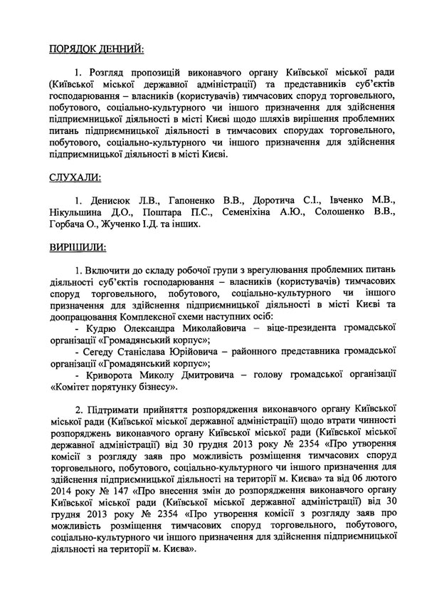ЗАТВЕРДЖУЮ Перший заступник голови Київської міської державної адміністрації Б. Дубас Протокол наради робочої групи з врегулювання проблемних питань діяльності суб’єктів господарювання - власників (користувачів) тимчасових споруд торговельного, побутового, соціально-культурного чи іншого призначення для здійснення підприємницької діяльності в місті Києві та доопрацювання Комплексної схеми 09 квітня 2014 року ПРИСУТНІ: Члени робочої групи: -	Денисюк Людмила Всеволодівна -	Гапоненко Вікторія Василівна -	Доротич Сергій Іванович -	Івченко Максим Вікторович -	Косяк Сергій В’ячеславович -	Нікульшин Дмитро Олександрович -	Петренко Тетяна Сергіївна -	Поштар Петро Сафронович -	Семеніхін Артем Юрійович -	Солошенко В’ячеслав Володимирович -	Шутенко Віта Леонідівна Запрошені: -	Горбач Олександр - заступник начальника управління в Департаменті містобудування та архітектури -	Дзюба Лариса Миколаївна - заступник начальника управління торгівлі та побуту Департаменту промисловості та розвитку підприємництва -	інші представники Департаменту промисловості та розвитку підприємництва та Департаменту містобудування та архітектури -	Жученко Ірина Дмитрівна - заступник начальника відділу місцевих податків та зборів, плати за землю Головного управління Міндоходів у місті Києві -	інші представники суб’єктів господарювання - власників (користувачів) тимчасових споруд   ПОРЯДОК ДЕННИЙ: 1. Розгляд пропозицій виконавчого органу Київської міської ради (Київської міської державної адміністрації) та представників суб’єктів господарювання - власників (користувачів) тимчасових споруд торговельного, побутового, соціально-культурного чи іншого призначення для здійснення підприємницької діяльності в місті Києві щодо шляхів вирішення проблемних питань підприємницької діяльності в тимчасових спорудах торговельного, побутового, соціально-культурного чи іншого призначення для здійснення підприємницької діяльності в місті Києві. СЛУХАЛИ: 1. Денисюк Л.В., Гапоненко В.В., Доротича С.І., Івченко MB., Нікульшина Д.О., Поштара П.С., Семеніхіна А.Ю., Солошенко В.В., Горбача О., Жученко І.Д. та інших. ВИРІШИЛИ: 1.	Включити до складу робочої групи з врегулювання проблемних питань діяльності суб’єктів господарювання - власників (користувачів) тимчасових споруд торговельного, побутового, соціально-культурного чи іншого призначення для здійснення підприємницької діяльності в місті Києві та доопрацювання Комплексної схеми наступних осіб: -	Кудрю Олександра Миколайовича - віце-президента громадської організації «Громадянський корпус»; -	Сегеду Станіслава Юрійовича - районного представника громадської організації «Громадянський корпус»; -	Криворота Миколу Дмитровича - голову громадської організації «Комітет порятунку бізнесу». 2.	Підтримати прийняття розпорядження виконавчого органу Київської міської ради (Київської міської державної адміністрації) щодо втрати чинності розпоряджень виконавчого органу Київської міської ради (Київської міської державної адміністрації*) від ЗО грудня 2013 року № 2354 «Про утворення комісії з розгляду заяв про можливість розміщення тимчасових споруд торговельного, побутового, соціально-культурного чи іншого призначення для здійснення підприємницької діяльності на території м. Києва» та від 06 лютого 2014 року № 147 «Про внесення змін до розпорядження виконавчого органу Київської міської ради (Київської міської державної адміністрації) від 30 грудня 2013 року № 2354 «Про утворення комісії з розгляду заяв про можливість розміщення тимчасових споруд торговельного, побутового, соціально-культурного чи іншого призначення для здійснення підприємницької діяльності на території м. Києва».   3.	Внести до проекту розпорядження виконавчого органу Київської міської ради (Київської міської державної адміністрації) «Про призупинення дії розпорядження виконавчого органу Київської міської ради (Київської міської державної адміністрації) від 13 грудня 2013 року № 2251 «Про затвердження Комплексної схеми розміщення тимчасових споруд торговельного, побутового, соціально-культурного чи іншого призначення для здійснення підприємницької діяльності в м. Києві» такі зміни: -	у пункті 1 проекту розпорядження слова «до затвердження у встановленому порядку змін до Комплексної схеми» замінити словами «до затвердження у встановленому порядку змін і доповнень до Комплексної схеми». 4.	Просити Головне управління Міндоходів у місті Києві надати на наступне засідання робочої групи роз’яснення щодо: -	можливості сплати власниками (користувачами) тимчасових споруд торговельного, побутового, соціально-культурного чи іншого призначення для здійснення підприємницької діяльності місцевого податку (земельного податку) у вигляді плати за користування земельними ділянками, на яких розміщено тимчасові споруди торговельного, побутового, соціально-культурного чи іншого призначення для здійснення підприємницької діяльності, на підставі укладених раніше договорів оренди земельних ділянок (строк дії яких не подовжено у встановленому порядку), виданих раніше паспортів прив’язки тимчасових споруд та отриманих в 2012-2013 роках довідок про функціональне призначення тимчасових споруд (в результаті сплати в 2012-2013 роках пайової участі (внеску) в утриманні об’єктів благоустрою міста Києва); -	можливості щомісячної сплати 10 % зазначеного вище місцевого податку (земельного податку) до бюджету міста Києва. 5.	Провести наступне засідання робочої групи 15.04.2014.