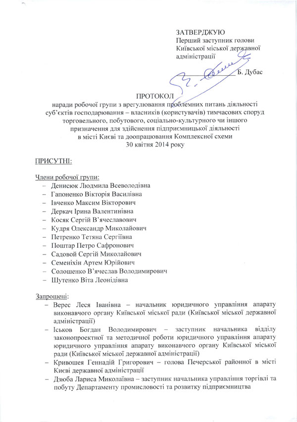 ЗАТВЕРДЖУЮ Перший заступник голови Київської міської державної адміністрації ПРОТОКОЛ  наради робочої групи з врегулювання проблемних питань діяльності суб’єктів господарювання - власників (користувачів) тимчасових споруд торговельного, побутового, соціально-культурного чи іншого призначення для здійснення підприємницької діяльності в місті Києві та доопрацювання Комплексної схеми ЗО квітня 2014 року ПРИСУТНІ: Члени робочої групи:  -	Денисюк Людмила Всеволодівна  -	Гапоненко Вікторія Василівна  -	Івченко Максим Вікторович  -	Деркач Ірина Валентинівна  -	Косяк Сергій Вячеславович  -	Кудря Олександр Миколайович  -	Петренко Тетяна Сергіївна  -	Поштар Петро Сафронович  -	Садовой Сергій Миколайович  -	Семеніхін Артем Юрійович  -	Солошенко В’ячеслав Володимирович  -	Шутенко Віта Леонідівна Запрошені:  - Верес Леся Іванівна - начальник юридичного управління апарату виконавчого органу Київської міської ради (Київської міської державної адміністрації)  - Іськов Богдан Володимирович - заступник начальника відділу законопроектної та методичної роботи юридичного управління апарату юридичного управління апарату виконавчого органу Київської міської ради (Київської міської державної адміністрації)  -	Кривошея Геннадій Григорович - голова Печерської районної в місті Києві державної адміністрації  -	Дзюба Лариса Миколаївна - заступник начальника управління торгівлі та побуту Департаменту промисловості та розвитку підприємництва