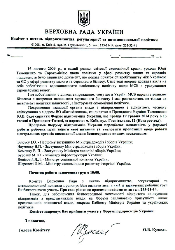 16 лютого 2009 p., в самий розпал світової економічної кризи, урядом Юлії Тимошенко та Єврокомісією щодо політики у сфері розвитку малих та середніх підприємств було підписано документ, що поклав початок співробітництву між Україною та ЄС у сфері розвитку малого та середнього бізнесу. Саме тоді вперше держава взяла на себе зобов’язання вдосконалювати національну політику щодо МСБ з урахуванням європейських вимог.  І це зобов’язання є цілком виправданим, тому що в Україні МСБ нарівні з великим бізнесом є джерелом наповнення державного бюджету і має розглядатись не тільки як інструмент політики зайнятості, а інструмент економічної політики.  Покращенню взаємодії органів влади з підприємцями і відкритому, чесному спілкуванню з лідером ВО «Батьківщина», кандидатом в Президенти України Тимошенко lO.D. буде сприяти Форум підприємців України, що пройде 19 травня 2014 року о 13 годині в Президент-Готелі, за адресою: м. Київ, вул. Госпітальна, 12 (Конгрес-хол).  Програма Форуму підприємців України передбачає можливість у форматі роботи робочих груп задати свої питання та висловити пропозиції щодо роботи центральних органів виконавчої влади безпосередньо вищим посадовцям:  Білоусу І.О. - Першому заступнику Міністра доходів і зборів України;  Науменку В.П. - Заступнику Міністра доходів і зборів України;  Хоменку В. П. - Заступнику Міністра доходів і зборів України;  Бурбаку М. Ю. - Міністру інфраструктури України;  Денісовій Л.Л. - Міністру соціальної політики України;  Шереметі П.М. - Міністру економічного розвитку і торгівлі України.  Початок роботи зазначених груп о 10:00.  Комітет Верховної Ради з питань підприємництва, регуляторної та антимонопольно'! політики пропонує Вам визначитись, в якій із зазначених робочих груп Ви бажаєте взяти участь. Про своє рішення просимо повідомити за тел. 255-21-14.  Також, для забезпечення безпосередньої можливості відкритого спілкування підприємців з представниками влади на Форумі заплановано присутність інших представників виконавчої влади, зокрема Кабінету Міністрів України та українських політиків.  Комітет запрошує Нас прийняти участь у Форумі підприємців України.