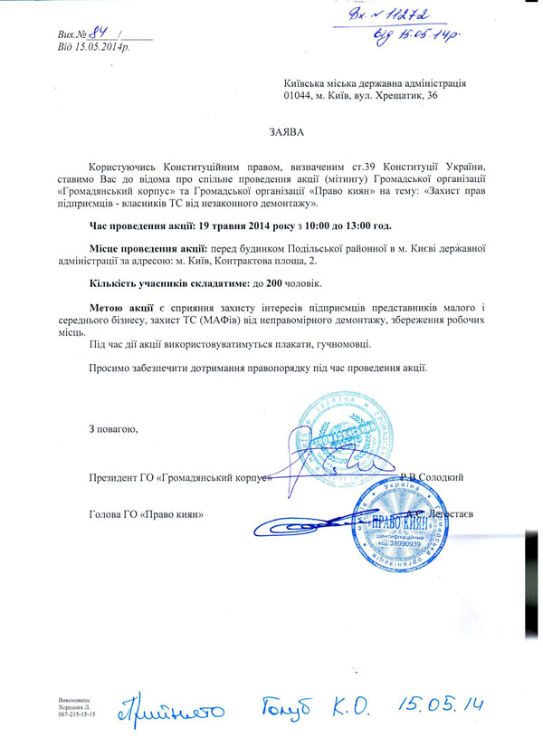 Київська міська державна адміністрація 01044, м. Київ, вул. Хрещатик, 36 ЗАЯВА Користуючись Конституційним правом, визначеним ст.39 Конституції України, ставимо Вас до відома про спільне проведення акції (мітингу) Громадської організації «Громадянський корпус» та Громадської організації «Право киян» на тему: «Захист прав підприємців - власників ТС від незаконного демонтажу».  Час проведення акції: 19 травня 2014 року з 10:00 до 13:00 год.  Місце проведення акції: перед будинком Подільської районної в м. Києві державної адміністрації за адресою: м. Київ, Контрактова площа, 2.  Кількість учасників складатиме: до 200 чоловік.  Метою акції є сприяння захисту інтересів підприємців представників малого і середнього бізнесу, захист ТС (МАФів) від неправомірного демонтажу, збереження робочих місць.  Під час дії акції використовуватимуться плакати, гучномовці.  Просимо забезпечити дотримання правопорядку під час проведення акції.