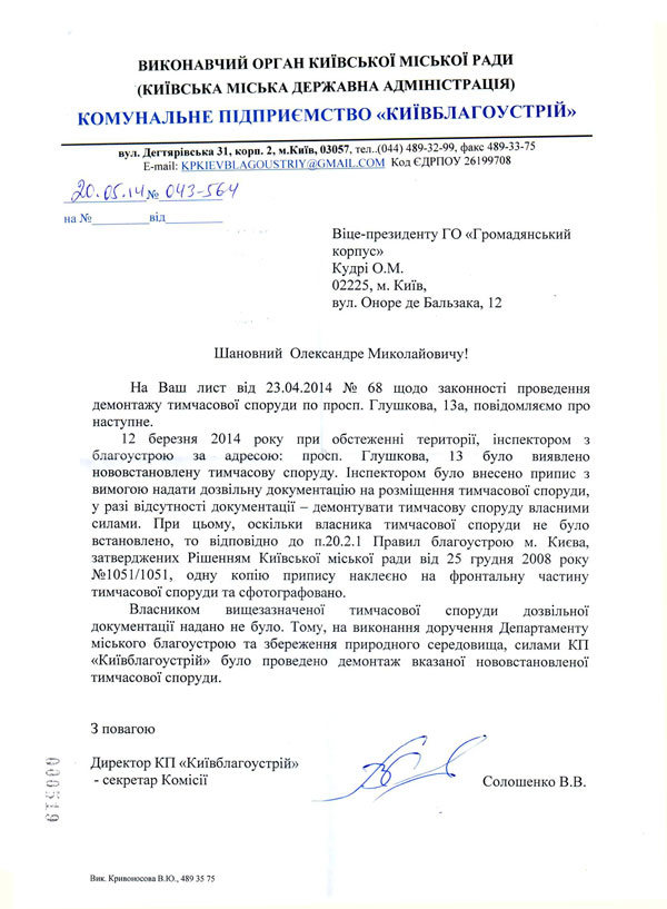 Віце-президенту ГО «Громадянський корпус»  Кудрі О.М.  02225, м. Київ,  вул. Оноре де Бальзака, 12 Шановний Олександре Миколайовичу! На Ваш лист від 23.04.2014 № 68 щодо законності проведення демонтажу тимчасової споруди по просп. Глушкова, 13а, повідомляємо про наступне.  12 березня 2014 року при обстеженні території, інспектором з благоустрою за адресою:	просп. Глушкова, 13 було виявлено  нововстановлену тимчасову споруду. Інспектором було внесено припис з вимогою надати дозвільну документацію на розміщення тимчасової споруди, у разі відсутності документації - демонтувати тимчасову споруду власними силами. При цьому, оскільки власника тимчасової споруди не було встановлено, то відповідно до п.20.2.1 Правил благоустрою м. Києва, затверджених Рішенням Київської міської ради від 25 грудня 2008 року №1051/1051, одну копію припису наклеєно на фронтальну частину тимчасової споруди та сфотографовано.  Власником вищезазначеної тимчасової споруди дозвільної документації надано не було. Тому, на виконання доручення Департаменту міського благоустрою та збереження природного середовища, силами КП «Київблагоустрій» було проведено демонтаж вказаної нововстановленої тимчасової споруди. З повагою Директор КП «Київблагоустрій» - секретар Комісії Вик. Кривоносова В.10., 489 35 75Віце-президенту ГО «Громадянський корпус»  Кудрі О.М.  02225, м. Київ,  вул. Оноре де Бальзака, 12 Шановний Олександре Миколайовичу! На Ваш лист від 23.04.2014 № 68 щодо законності проведення демонтажу тимчасової споруди по просп. Глушкова, 13а, повідомляємо про наступне.  12 березня 2014 року при обстеженні території, інспектором з благоустрою за адресою:	просп. Глушкова, 13 було виявлено  нововстановлену тимчасову споруду. Інспектором було внесено припис з вимогою надати дозвільну документацію на розміщення тимчасової споруди, у разі відсутності документації - демонтувати тимчасову споруду власними силами. При цьому, оскільки власника тимчасової споруди не було встановлено, то відповідно до п.20.2.1 Правил благоустрою м. Києва, затверджених Рішенням Київської міської ради від 25 грудня 2008 року №1051/1051, одну копію припису наклеєно на фронтальну частину тимчасової споруди та сфотографовано.  Власником вищезазначеної тимчасової споруди дозвільної документації надано не було. Тому, на виконання доручення Департаменту міського благоустрою та збереження природного середовища, силами КП «Київблагоустрій» було проведено демонтаж вказаної нововстановленої тимчасової споруди. З повагою Директор КП «Київблагоустрій» - секретар Комісії Вик. Кривоносова В.10., 489 35 75Віце-президенту ГО «Громадянський корпус»  Кудрі О.М.  02225, м. Київ,  вул. Оноре де Бальзака, 12 Шановний Олександре Миколайовичу! На Ваш лист від 23.04.2014 № 68 щодо законності проведення демонтажу тимчасової споруди по просп. Глушкова, 13а, повідомляємо про наступне.  12 березня 2014 року при обстеженні території, інспектором з благоустрою за адресою:	просп. Глушкова, 13 було виявлено  нововстановлену тимчасову споруду. Інспектором було внесено припис з вимогою надати дозвільну документацію на розміщення тимчасової споруди, у разі відсутності документації - демонтувати тимчасову споруду власними силами. При цьому, оскільки власника тимчасової споруди не було встановлено, то відповідно до п.20.2.1 Правил благоустрою м. Києва, затверджених Рішенням Київської міської ради від 25 грудня 2008 року №1051/1051, одну копію припису наклеєно на фронтальну частину тимчасової споруди та сфотографовано.  Власником вищезазначеної тимчасової споруди дозвільної документації надано не було. Тому, на виконання доручення Департаменту міського благоустрою та збереження природного середовища, силами КП «Київблагоустрій» було проведено демонтаж вказаної нововстановленої тимчасової споруди. З повагою Директор КП «Київблагоустрій» - секретар Комісії Вик. Кривоносова В.10., 489 35 75Віце-президенту ГО «Громадянський корпус»  Кудрі О.М.  02225, м. Київ,  вул. Оноре де Бальзака, 12 Шановний Олександре Миколайовичу! На Ваш лист від 23.04.2014 № 68 щодо законності проведення демонтажу тимчасової споруди по просп. Глушкова, 13а, повідомляємо про наступне.  12 березня 2014 року при обстеженні території, інспектором з благоустрою за адресою:	просп. Глушкова, 13 було виявлено  нововстановлену тимчасову споруду. Інспектором було внесено припис з вимогою надати дозвільну документацію на розміщення тимчасової споруди, у разі відсутності документації - демонтувати тимчасову споруду власними силами. При цьому, оскільки власника тимчасової споруди не було встановлено, то відповідно до п.20.2.1 Правил благоустрою м. Києва, затверджених Рішенням Київської міської ради від 25 грудня 2008 року №1051/1051, одну копію припису наклеєно на фронтальну частину тимчасової споруди та сфотографовано.  Власником вищезазначеної тимчасової споруди дозвільної документації надано не було. Тому, на виконання доручення Департаменту міського благоустрою та збереження природного середовища, силами КП «Київблагоустрій» було проведено демонтаж вказаної нововстановленої тимчасової споруди. З повагою Директор КП «Київблагоустрій» - секретар Комісії Вик. Кривоносова В.10., 489 35 75Віце-президенту ГО «Громадянський корпус»  Кудрі О.М.  02225, м. Київ,  вул. Оноре де Бальзака, 12 Шановний Олександре Миколайовичу! На Ваш лист від 23.04.2014 № 68 щодо законності проведення демонтажу тимчасової споруди по просп. Глушкова, 13а, повідомляємо про наступне.  12 березня 2014 року при обстеженні території, інспектором з благоустрою за адресою:	просп. Глушкова, 13 було виявлено  нововстановлену тимчасову споруду. Інспектором було внесено припис з вимогою надати дозвільну документацію на розміщення тимчасової споруди, у разі відсутності документації - демонтувати тимчасову споруду власними силами. При цьому, оскільки власника тимчасової споруди не було встановлено, то відповідно до п.20.2.1 Правил благоустрою м. Києва, затверджених Рішенням Київської міської ради від 25 грудня 2008 року №1051/1051, одну копію припису наклеєно на фронтальну частину тимчасової споруди та сфотографовано.  Власником вищезазначеної тимчасової споруди дозвільної документації надано не було. Тому, на виконання доручення Департаменту міського благоустрою та збереження природного середовища, силами КП «Київблагоустрій» було проведено демонтаж вказаної нововстановленої тимчасової споруди. З повагою Директор КП «Київблагоустрій» - секретар Комісії Вик. Кривоносова В.10., 489 35 75Віце-президенту ГО «Громадянський корпус»  Кудрі О.М.  02225, м. Київ,  вул. Оноре де Бальзака, 12 Шановний Олександре Миколайовичу! На Ваш лист від 23.04.2014 № 68 щодо законності проведення демонтажу тимчасової споруди по просп. Глушкова, 13а, повідомляємо про наступне.  12 березня 2014 року при обстеженні території, інспектором з благоустрою за адресою:	просп. Глушкова, 13 було виявлено  нововстановлену тимчасову споруду. Інспектором було внесено припис з вимогою надати дозвільну документацію на розміщення тимчасової споруди, у разі відсутності документації - демонтувати тимчасову споруду власними силами. При цьому, оскільки власника тимчасової споруди не було встановлено, то відповідно до п.20.2.1 Правил благоустрою м. Києва, затверджених Рішенням Київської міської ради від 25 грудня 2008 року №1051/1051, одну копію припису наклеєно на фронтальну частину тимчасової споруди та сфотографовано.  Власником вищезазначеної тимчасової споруди дозвільної документації надано не було. Тому, на виконання доручення Департаменту міського благоустрою та збереження природного середовища, силами КП «Київблагоустрій» було проведено демонтаж вказаної нововстановленої тимчасової споруди. З повагою Директор КП «Київблагоустрій» - секретар Комісії Вик. Кривоносова В.10., 489 35 75Віце-президенту ГО «Громадянський корпус»  Кудрі О.М.  02225, м. Київ,  вул. Оноре де Бальзака, 12 Шановний Олександре Миколайовичу! На Ваш лист від 23.04.2014 № 68 щодо законності проведення демонтажу тимчасової споруди по просп. Глушкова, 13а, повідомляємо про наступне.  12 березня 2014 року при обстеженні території, інспектором з благоустрою за адресою:	просп. Глушкова, 13 було виявлено  нововстановлену тимчасову споруду. Інспектором було внесено припис з вимогою надати дозвільну документацію на розміщення тимчасової споруди, у разі відсутності документації - демонтувати тимчасову споруду власними силами. При цьому, оскільки власника тимчасової споруди не було встановлено, то відповідно до п.20.2.1 Правил благоустрою м. Києва, затверджених Рішенням Київської міської ради від 25 грудня 2008 року №1051/1051, одну копію припису наклеєно на фронтальну частину тимчасової споруди та сфотографовано.  Власником вищезазначеної тимчасової споруди дозвільної документації надано не було. Тому, на виконання доручення Департаменту міського благоустрою та збереження природного середовища, силами КП «Київблагоустрій» було проведено демонтаж вказаної нововстановленої тимчасової споруди. З повагою Директор КП «Київблагоустрій» - секретар Комісії Вик. Кривоносова В.10., 489 35 75