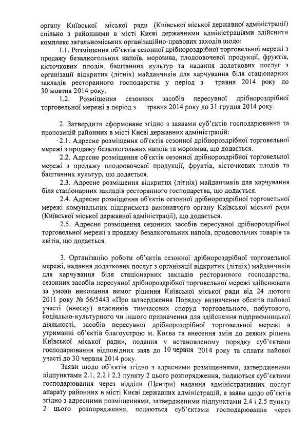 органу Київської міської ради (Київської міської державної адміністрації) спільно з районними в місті Києві державними адміністраціями здійснити комплекс загальноміських організаційно-правових заходів щодо;  1.1.	Розміщення об’єктів сезонної дрібнороздрібної торговельної мережі з продажу безалкогольних напоїв, морозива, плодоовочевої продукції, фруктів, кісточкових плодів, баштанних культур та надання додаткових послуг з організації відкритих (літніх) майданчиків для харчування біля стаціонарних закладів ресторанного господарства у період з травня 2014 року до 30 жовтня 2014 року.  1.2.	Розміщення сезонних засобів пересувної дрібнороздрібної торговельної мережі в період з травня 2014 року до 31 грудня 2014 року.  2.	Затвердити сформоване згідно з заявами суб’єктів господарювання та пропозицій районних в місті Києві державних адміністрацій:  •2.1. Адресне розміщення об'єктів сезонної дрібнороздрібної торговельної мережі з продажу безалкогольних напоїв та морозива, що додається.  2.2.	Адресне розміщення об'єктів сезонної дрібнороздрібної торговельної мережі з продажу плодоовочевої продукції, фруктів, кісточкових плодів та баштанних культур, що додається.  2.3.	Адресне розміщення відкритих (літніх) майданчиків для харчування біля стаціонарних закладів ресторанного господарства, що додається.  2.4.	Адресне розміщення об'єктів сезонної дрібнороздрібної торговельної мережі комунальних підприємств виконавчого органу Київської міської ради (Київської міської державної адміністрації), що додається.  2.5.	Адресне розміщення сезонних засобів пересувної дрібнороздрібної торговельної мережі з продажу безалкогольних напоїв, продовольчих товарів та квітів, що додається.  3.	Організацію роботи об’єктів сезонної дрібнороздрібної торговельної мережі, надання додаткових послуг з організації відкритих (літніх) майданчиків для харчування біля стаціонарних закладів ресторанного господарства, сезонних засобів пересувної дрібнороздрібної торговельної мережі здійснювати за умови виконання вимог рішення Київської міської ради від 24 лютого 2011 року № 56/5443 «Про затвердження Порядку визначення обсягів пайової участі (внеску) власників тимчасових споруд торговельного, побутового, соціально-культурного чи іншого призначення для здійснення підприємницької діяльності, засобів пересувної дрібнороздрібної торговельної мережі в утриманні об’єктів благоустрою м. Києва та внесення змін до деяких рішень Київської міської ради», подання у встановленому порядку суб’єктами господарювання відповідних заяв до 10 червня 2014 року та сплати пайової участі до 30 червня 2014 року.  Заяви щодо об’єктів згідно з адресними розміщеннями, затвердженими підпунктами 2.1, 2.2 і 2.3 пункту 2 цього розпорядження, подаються суб’єктами господарювання через відділи (Центри) надання адміністративних послуг апарату районних в місті Києві державних адміністрацій, а заяви щодо об’єктів згідно з адресними розміщеннями, затвердженими підпунктами 2.4 і 2.5 пункту 2 цього розпорядження, подаються суб’єктами господарювання через