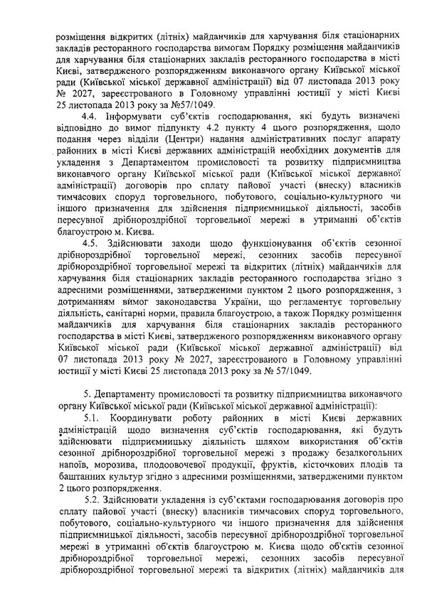 розміщення відкритих (літніх) майданчиків для харчування біля стаціонарних закладів ресторанного господарства вимогам Порядку розміщення майданчиків для харчування біля стаціонарних закладів ресторанного господарства в місті Києві, затвердженого розпорядженням виконавчого органу Київської міської ради (Київської міської державної адміністрації) від 07 листопада 2013 року № 2027, зареєстрованого в Головному управлінні юстиції у місті Києві 25 листопада 2013 року за №57/1049.  4.4.	Інформувати суб’єктів господарювання, які будуть визначені відповідно до вимог підпункту 4.2 пункту 4 цього розпорядження, щодо подання через відділи (Центри) надання адміністративних послуг апарату районних в місті Києві державних адміністрацій необхідних документів для укладення з Департаментом промисловості та розвитку підприємництва виконавчого органу Київської міської ради (Київської міської державної адміністрації) договорів про сплату пайової участі (внеску) власників тимчасових споруд торговельного, побутового, соціально-культурного чи іншого призначення для здійснення підприємницької діяльності, засобів пересувної дрібнороздрібної торговельної мережі в утриманні об’єктів благоустрою м. Києва.  4.5.	Здійснювати заходи щодо функціонування об’єктів сезонної дрібнороздрібної торговельної мережі, сезонних засобів пересувної дрібнороздрібної торговельної мережі та відкритих (літніх) майданчиків для харчування біля стаціонарних закладів ресторанного господарства згідно з адресними розміщеннями, затвердженими пунктом 2 цього розпорядження, з дотриманням вймог законодавства України, що регламентує торговельну діяльність, санітарні норми, правила благоустрою, а також Порядку розміщення майданчиків для харчування біля стаціонарних закладів ресторанного господарства в місті Києві, затвердженого розпорядженням виконавчого органу Київської міської ради (Київської міської державної адміністрації) від 07 листопада 2013 року № 2027, зареєстрованого в Головному управлінні юстиції у місті Києві 25 листопада 2013 року за № 57/1049.  5.	Департаменту промисловості та розвитку підприємництва виконавчого органу Київської міської ради (Київської міської державної адміністрації):  5.1,	Координувати роботу районних в місті Києві державних адміністрацій щодо визначення суб’єктів господарювання, які будуть здійснювати підприємницьку діяльність шляхом використання об’єктів сезонної дрібнороздрібної торговельної мережі з продажу безалкогольних напоїв, морозива, плодоовочевої продукції, фруктів, кісточкових плодів та баштанних культур згідно з адресними розміщеннями, затвердженими пунктом 2 цього розпорядження.  5.2.	Здійснювати укладення із суб’єктами господарювання договорів про сплату пайової участі (внеску) власників тимчасових споруд торговельного, побутового, соціально-культурного чи іншого призначення для здійснення підприємницької діяльності, засобів пересувної дрібнороздрібної торговельної мережі в утриманні об'єктів благоустрою м. Києва щодо об'єктів сезонної дрібнороздрібної торговельної мережі, сезонних засобів пересувної дрібнороздрібної торговельної мережі та відкритих (літніх) майданчиків для