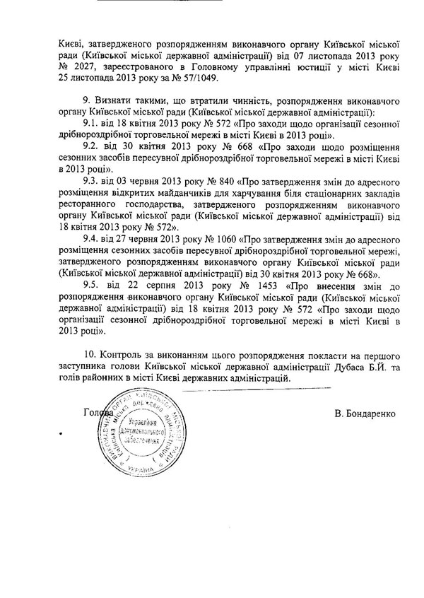 Києві, затвердженого розпорядженням виконавчого органу Київської міської ради (Київської міської державної адміністрації) від 07 листопада 2013 року № 2027, зареєстрованого в Головному управлінні юстиції у місті Києві  25	листопада 2013 року за № 57/1049.  9.	Визнати такими, що втратили чинність, розпорядження виконавчого органу Київської міської ради (Київської міської державної адміністрації):  9.1.	від 18 квітня 2013 року № 572 «Про заходи щодо організації сезонної дрібнороздрібної торговельної мережі в місті Києві в 2013 році».  9.2.	від ЗО квітня 2013 року № 668 «Про заходи щодо розміщення сезонних засобів пересувної дрібнороздрібної торговельної мережі в місті Києві в 2013 році».  9.3.	від 03 червня 2013 року № 840 «Про затвердження змін до адресного розміщення відкритих майданчиків для харчування біля стаціонарних закладів ресторанного господарства, затвердженого розпорядженням виконавчого органу Київської міської ради (Київської міської державної адміністрації) від 18 квітня 2013 року № 572».  9.4.	від 27 червня 2013 року № 1060 «Про затвердження змін до адресного розміщення сезонних засобів пересувної дрібнороздрібної торговельної мережі, затвердженого розпорядженням виконавчого органу Київської міської ради (Київської міської державної адміністрації) від 30 квітня 2013 року № 668».  9.5.	від 22 серпня 2013 року № 1453 «Про внесення змін до розпорядження -виконавчого органу Київської міської ради (Київської міської державної адміністрації) від 18 квітня 2013 року № 572 «Про заходи щодо організації сезонної дрібнороздрібної торговельної мережі в місті Києві в 2013 році».  10.	Контроль за виконанням цього розпорядження покласти на першого заступника голови Київської міської державної адміністрації Дубаса Б.Й. та голів районних в місті Києві державних адміністрацій. В. Бондаренко