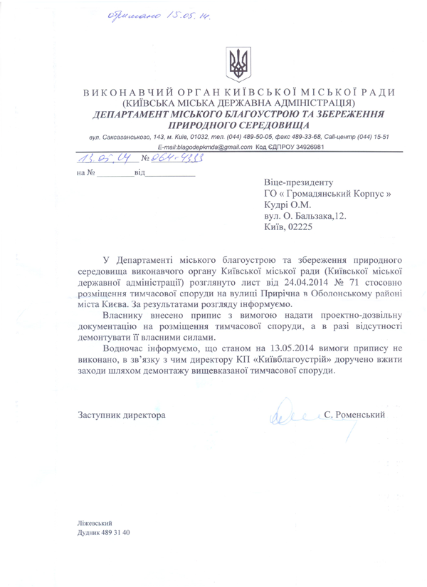 Віце-президенту  ГО « Громадянський Корпус »  Кудрі О.М.  вул. О. Бальзака, 12.  Київ, 02225 У Департаменті міського благоустрою та збереження природного середовища виконавчого органу Київської міської ради (Київської міської державної адміністрації) розглянуто лист від 24.04.2014 № 71 стосовно розміщення тимчасової споруди на вулиці Прирічна в Оболонському районі міста Києва. За результатами розгляду інформуємо.  Власнику внесено припис з вимогою надати проектно-дозвільну документацію на розміщення тимчасової споруди, а в разі відсутності демонтувати її власними силами.  Водночас інформуємо, що станом на 13.05.2014 вимоги припису не виконано, в зв’язку з чим директору КП «Київблагоустрій» доручено вжити заходи шляхом демонтажу вищевказаної тимчасової споруди. Заступник директора	,/і.	/	С.	Роменський С. Роменський Ліжевський Дудник 489 31 40