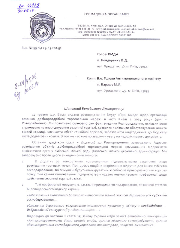 Вих. № 99 від 29.05.2014р. Голові КМДА  п. Бондаренку В.Д. вул. Хрещатик, 36, м. Київ, 01044  Копія: В.о. Голови Антимонопольного комітету п. Барашу М.Я. вул. Урицького, 45,  м. Київ, 03035   Шановний Володимире Дмитровичу! 12 травня ц.р. Вами видано розпорядження №577 «Про заходи щодо організації сезонної дрібнороздрібної торговельної мережі в місті Києві в 2014 році» (далі – Розпорядження). Ми позитивно оцінюємо сам факт видання Розпорядження, оскільки воно спрямовано на впорядкування сезонної торгівлі, дозволяє поліпшити обслуговування киян та гостей столиці, зменшити обсяг стихійної торгівлі, забезпечити надходження до бюджету міста додаткових коштів. В той же час хочемо звернути увагу на недоліки цього документу. Останнім додатком (далі – Додаток) до Розпорядження затверджено Адресне розміщення об’єктів дрібнороздрібної торговельної мережі комунальних підприємств виконавчого органу Київської міської ради (Київської міської державної адміністрації). Ми заперечуємо проти цього виходячи з наступного: 1.	В Додатку за конкретними комунальними підприємствами закріплені місця розміщення торгових точок. При цьому подібне закріплення відсутнє для інших суб’єктів господарювання, які вимушені будуть конкурувати між собою за право розмістити торгову точку. Тим самим комунальним підприємствам надано невмотивовані преференції щодо здійснення сезонної торгівлі в місті. 2.	Такі преференції порушують загальні принципи господарювання, визначені статтею 6 Господарського кодексу України: «забезпечення економічної багатоманітності та рівний захист державою усіх суб'єктів господарювання;… обмеження державного регулювання економічних процесів у зв'язку з необхідністю … добросовісної конкуренції у підприємництві …». Відповідно до частини 2 статті 15 Закону України «Про захист економічної конкуренції» «Антиконкурентними діями органів влади, органів місцевого самоврядування, органів адміністративно-господарського управління та контролю, зокрема, визнаються: 