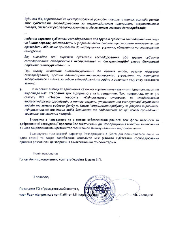 … будь-яка дія, спрямована на централізований розподіл товарів, а також розподіл ринків між суб'єктами господарювання за територіальним принципом, асортиментом товарів, обсягом їх реалізації чи закупівель або за колом споживачів чи продавців;  … надання окремим суб'єктам господарювання або групам суб'єктів господарювання пільг чи інших переваг, які ставлять їх у привілейоване становище стосовно конкурентів, що призводить або може призвести до недопущення, усунення, обмеження чи спотворення конкуренції;  дія, внаслідок якої окремим суб'єктам господарювання або групам суб'єктів господарювання створюються несприятливі чи дискримінаційні умови діяльності порівняно з конкурентами…».  При цьому «Вчинення антиконкурентних дій органів влади, органів місцевого самоврядування, органів адміністративно-господарського управління та контролю забороняється і тягне за собою відповідальність згідно з законом» (ч.3 ст.15 названого закону). 3.	В окремих випадках здійснення сезонної торгівлі комунальними підприємствами не відповідає меті створення цих підприємств та їх завданням. Так, наприклад, пункт 3.1 статуту КП «Плесо» говорить: «Підприємство створено, як спеціалізована водогосподарська організація, з метою охорони, утримання та експлуатації внутрішніх водойм та земель водного фонду м. Києва і отримання прибутку за рахунок виробничої, підприємницької та інших видів діяльності та задоволення на цій основі громадських соціально-економічних потреб». Виходячи з наведеного та з метою забезпечення рівності всіх форм власності та добросовісної конкуренції просимо Вас внести зміни до Розпорядження в частині виключення з нього закріплення конкретних торгових точок за комунальними підприємствами. Враховуючи тимчасовий характер Розпорядження (його дія поширюється лише на один сезон) та задля запобігання конфліктів між різними суб’єктами господарювання просимо розглянути це звернення в максимально стислий термін.  Копія надіслана:  Голові Антимонопольного комітету України  Цушко В.П.   З повагою,  Президент ГО «Громадянський корпус», член Ради підприємців при Кабінеті Міністрів України	Р.В. Солодкий