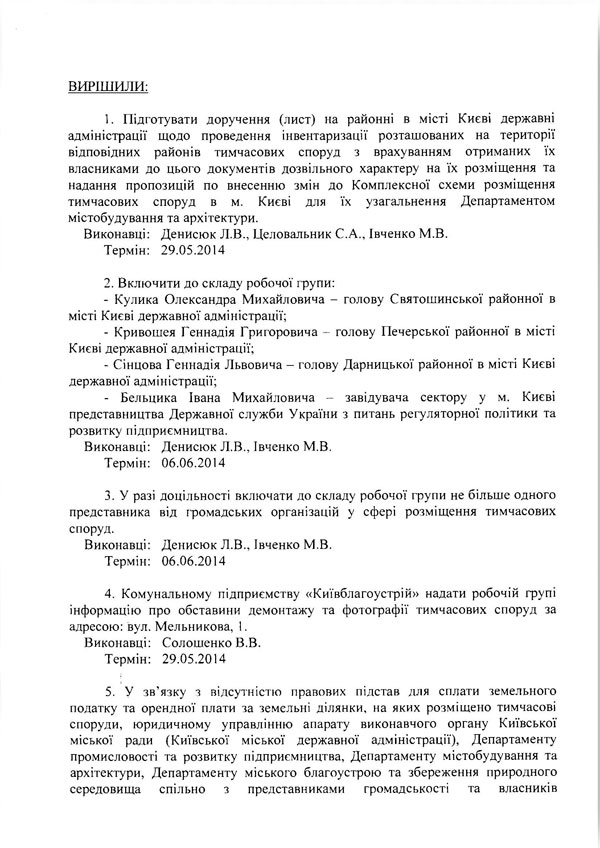 ВИРІШИЛИ: 1.	Підготувати доручення (лист) на районні в місті Києві державні адміністрації щодо проведення інвентаризації розташованих на території відповідних районів тимчасових споруд з врахуванням отриманих їх власниками до цього документів дозвільного характеру на їх розміщення та надання пропозицій по внесенню змін до Комплексної схеми розміщення тимчасових споруд в м. Києві для їх узагальнення Департаментом містобудування та архітектури.  Виконавці: Денисюк Л.В., Целовальник С.А., Івченко М.В.  Термін: 29.05.2014  2.	Включити до складу робочої групи:  -	Кулика Олександра Михайловича - голову Святошинської районної в місті Києві державної адміністрації;  -	Кривошея Геннадія Григоровича - голову Печерської районної в місті Києві державної адміністрації;  -	Сінцова Геннадія Львовича - голову Дарницької районної в місті Києві державної адміністрації;  -	Бельцика Івана Михайловича - завідувача сектору у м. Києві представництва Державної служби України з питань регуляторної політики та розвитку підприємництва.  Виконавці: Денисюк Л.В., Івченко М.В.  Термін: 06.06.2014  3.	У разі доцільності включати до складу робочої групи не більше одного представника від громадських організацій у сфері розміщення тимчасових споруд.  Виконавці: Денисюк Л.В., Івченко М.В.  Термін: 06.06.2014  4.	Комунальному підприємству «Київблагоустрій» надати робочій групі інформацію про обставини демонтажу та фотографії тимчасових споруд за адресою: вул. Мельникова, 1.  Виконавці: Солошенко В.В.  Термін: 29.05.2014  5.	У зв’язку з відсутністю правових підстав для сплати земельного податку та орендної плати за земельні ділянки, на яких розміщено тимчасові споруди, юридичному управлінню апарату виконавчого органу Київської міської ради (Київської міської державної адміністрації), Департаменту промисловості та розвитку підприємництва, Департаменту містобудування та архітектури, Департаменту міського благоустрою та збереження природного середовища спільно з представниками громадськості та власників