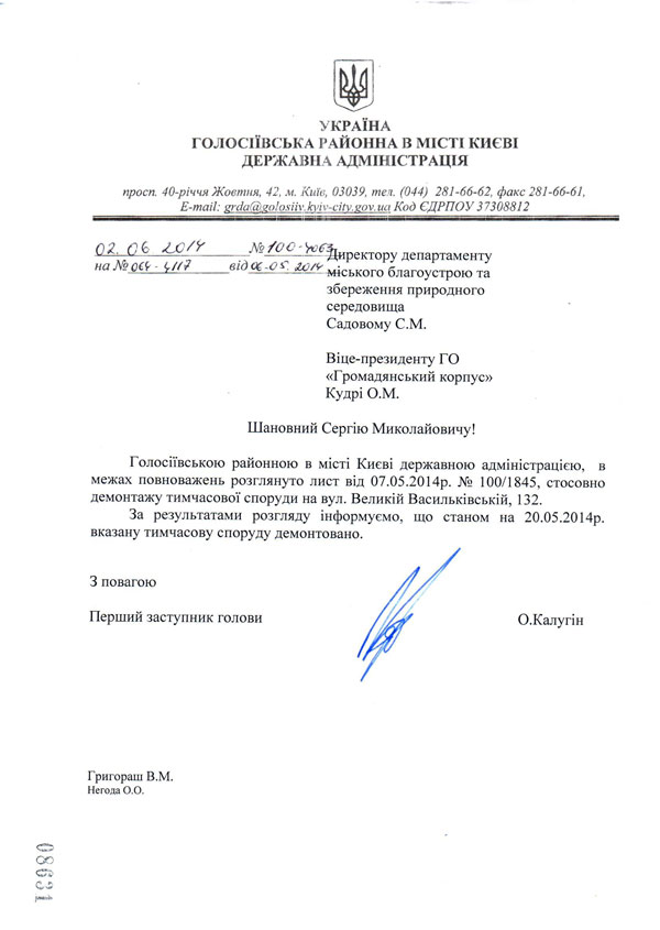 Шановний Сергію Миколайовичу!  Голосіївською районною в місті Києві державною адміністрацією, в межах повноважень розглянуто лист від 07.05.2014р. № 100/1845, стосовно демонтажу тимчасової споруди на вул. Великій Васильківській, 132.  За результатами розгляду інформуємо, що станом на 20.05.2014р. вказану тимчасову споруду демонтовано. О.Калугін З повагою  Перший заступник голови Григораш В.М. Негода О.О. директору департаменту міського благоустрою та збереження природного середовища Садовому С.М.  Віце-президенту ГО «Громадянський корпус» Кудрі О.М. УКРАЇНА  ГОЛОСІЇВСЬКА РАЙОННА В МІСТІ КИЄВІ ДЕРЖАВНА АДМІНІСТРАЦІЯ  просп. 40-річчя Жовтня, 42, м. Київ, 03039, тел. (044) 281-66-62, факс 281-66-61,