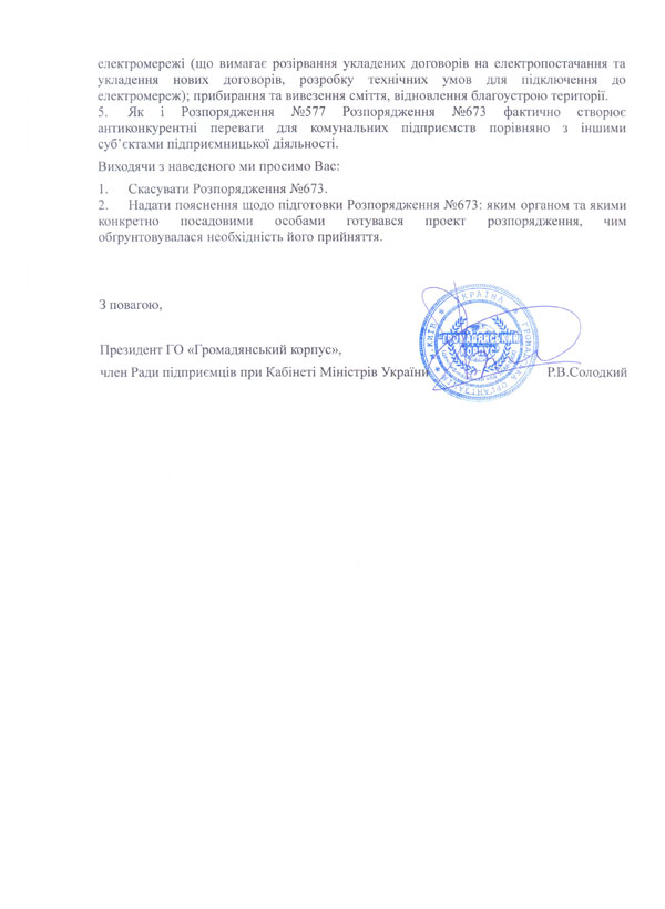 електромережі (що вимагає розірвання укладених договорів на електропостачання та укладення нових договорів, розробку технічних умов для підключення до електромереж); прибирання та вивезення сміття, відновлення благоустрою території. 5.	Як і Розпорядження №577 Розпорядження №673 фактично створює антиконкурентні переваги для комунальних підприємств порівняно з іншими суб’єктами підприємницької діяльності. Виходячи з наведеного ми просимо Вас: 1.	Скасувати Розпорядження №673. 2.	Надати пояснення щодо підготовки Розпорядження №673: яким органом та якими конкретно посадовими особами готувався проект розпорядження, чим обґрунтовувалася необхідність його прийняття.   З повагою,  Президент ГО «Громадянський корпус», член Ради підприємців при Кабінеті Міністрів України             	Р.В.Солодкий