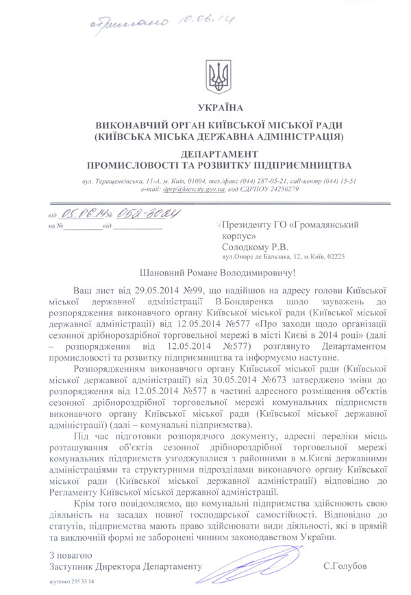 УКРАЇНА  ВИКОНАВЧИЙ ОРГАН КИЇВСЬКОЇ МІСЬКОЇ РАДИ (КИЇВСЬКА МІСЬКА ДЕРЖАВНА АДМІНІСТРАЦІЯ)  ДЕПАРТАМЕНТ ПРОМИСЛОВОСТІ ТА РОЗВИТКУ ПІДПРИЄМНИЦТВА  вуя. Терещенківська, 11-А, м. Київ, 01004, тел./факс (044) 287-05-21, call-центр (044) 15-51 e-mail: dprp(a),kievcitv.eov.иа. код ЄДРПОУ 24250279 від Я7Ш  на №_від__'	Президенту ГО «Громадянський  корпус»  Солодкому Р.В.  вул.Оноре де Бальзака, 12, м.Київ, 02225  Шановний Романе Володимировичу!  Ваш лист від 29.05.2014 №99, що надійшов на адресу голови Київської міської державної адміністрації В.Бондаренка щодо зауважень до розпорядження виконавчого органу Київської міської ради (Київської міської державної адміністрації) від 12.05.2014 №577 «Про заходи щодо організації сезонної дрібнороздрібної торговельної мережі в місті Києві в 2014 році» (далі - розпорядження від 12.05.2014	№577) розглянуто Департаментом  промисловості та розвитку підприємництва та інформуємо наступне.  Розпорядженням виконавчого органу Київської міської ради (Київської міської державної адміністрації) від 30.05.2014 №673 затверджено зміни до розпорядження від 12.05.2014 №577 в частині адресного розміщення об'єктів сезонної дрібнороздрібної торговельної мережі комунальних підприємств виконавчого органу Київської міської ради (Київської міської державної адміністрації) (далі - комунальні підприємства).  Під час підготовки розпорядчого документу, адресні переліки місць розташування об’єктів сезонної дрібнороздрібної торговельної мережі комунальних підприємств узгоджувалися з районними в м.Києві державними адміністраціями та структурними підрозділами виконавчого органу Київської міської ради (Київської міської державної адміністрації) відповідно до Регламенту Київської міської державної адміністрації.  Крім того повідомляємо, що комунальні підприємства здійснюють свою діяльність на засадах повної господарської самостійності. Відповідно до статутів, підприємства мають право здійснювати види діяльності, які в прямій та виключній формі не заборонені чинним законодавством України. З повагою  Заступник Директора Департаменту шутенко 235 33 14 С.Голубов Президенту ГО «Громадянський корпус»  Солодкому Р.В.  вул.Оноре де Бальзака, 12, м.Київ, 02225