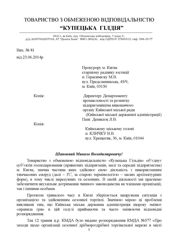 ТОВАРИСТВО З ОБМЕЖЕНОЮ ВІДПОВІДАЛЬНІСТЮ “КУПЕЦЬКА  ГІЛДІЯ”  04211, м.Київ, вул. Оболонська набережна, 7 корп.5 ,  р/р 26007002007918, АТ “Дельта банк“  МФО 380236,  код ЄДРПОУ 37896515, тлф. 548-35-77  Вих. № 81 	 від 23.06.2014р                                                                                                                             Прокурору м. Києва                                                                  старшому раднику юстиції                                                                  п. Герасимюку М.В.                                                                 вул. Предславинська, 45/9,                                                                  м. Київ, 03150  Копія:                                      Директору Департаменту                                                  промисловості та розвитку                                                  підприємництва виконавчого                                                  органу Київської міської ради                                                     (Київської міської державної адміністрації)                                                       Пані  Денисюк Л.В. Копія:            	                                          Київському міському голові                                                                                                                                 п. КЛИЧКУ В.В.                                                                                                                            вул. Хрещатик, 36, м. Київ, 01044   Шановний Миколо Володимировичу! Товариство з обмеженою відповідальністю «Купецька Гільдія» об’єднує суб’єктів господарювання (приватних підприємців, малі та середні підприємства) м. Києва, значна частина яких здійснює свою діяльність з використанням тимчасових споруд (далі – ТС, за старою термінологією – малих архітектурних форм), в тому числі пересувних та сезонних. В своїй діяльності ми прагнемо забезпечити неухильне дотримання чинного законодавства як членами організації, так і іншими особами. Протягом тривалого часу в Києві зберігається напружена ситуація з організацією та здійсненням сезонної торгівлі. Значною мірою ці проблеми викликані тим, що Київська міська державна адміністрація щороку змінює «правила гри» в цій галузі приймаючи та часто змінюючи відповідні розпорядження. Так 12 травня ц.р. КМДА було видано розпорядження КМДА №577 «Про заходи щодо організації сезонної дрібнороздрібної торгівельної мережі в місті 