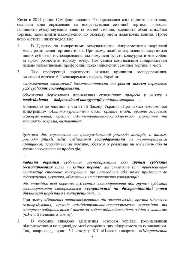 Києві в 2014 році». Сам факт видання Розпорядження слід оцінити позитивно, оскільки воно спрямовано на впорядкування сезонної торгівлі, дозволяє поліпшити обслуговування киян та гостей столиці, зменшити обсяг стихійної торгівлі, забезпечити надходження до бюджету міста додаткових коштів. Проте воно містить і низку недоліків: 1.	В Додатку за конкретними комунальними підприємствами закріплені місця розміщення торгових точок. При цьому подібне закріплення відсутнє для інших суб’єктів господарювання, які вимушені будуть конкурувати між собою за право розмістити торгову точку. Тим самим комунальним підприємствам надано невмотивовані преференції щодо здійснення сезонної торгівлі в місті. 2.	Такі преференції порушують загальні принципи господарювання, визначені статтею 6 Господарського кодексу України: «забезпечення економічної багатоманітності та рівний захист державою усіх суб'єктів господарювання;.. обмеження державного регулювання економічних процесів у зв'язку з необхідністю … добросовісної конкуренції у підприємництві …». Відповідно до частини 2 статті 15 Закону України «Про захист економічної конкуренції» «Антиконкурентними діями органів влади, органів місцевого самоврядування, органів адміністративно-господарського управління та контролю, зокрема, визнаються:  … будь-яка дія, спрямована на централізований розподіл товарів, а також розподіл ринків між суб'єктами господарювання за територіальним принципом, асортиментом товарів, обсягом їх реалізації чи закупівель або за колом споживачів чи продавців;  … надання окремим суб'єктам господарювання або групам суб'єктів господарювання пільг чи інших переваг, які ставлять їх у привілейоване становище стосовно конкурентів, що призводить або може призвести до недопущення, усунення, обмеження чи спотворення конкуренції;  дія, внаслідок якої окремим суб'єктам господарювання або групам суб'єктів господарювання створюються несприятливі чи дискримінаційні умови діяльності порівняно з конкурентами…».  При цьому «Вчинення антиконкурентних дій органів влади, органів місцевого самоврядування, органів адміністративно-господарського управління та контролю забороняється і тягне за собою відповідальність згідно з законом» (ч.3 ст.15 названого закону). 3.	В окремих випадках здійснення сезонної торгівлі комунальними підприємствами не відповідає меті створення цих підприємств та їх завданням. Так, наприклад, пункт 3.1 статуту КП «Плесо» говорить: «Підприємство 