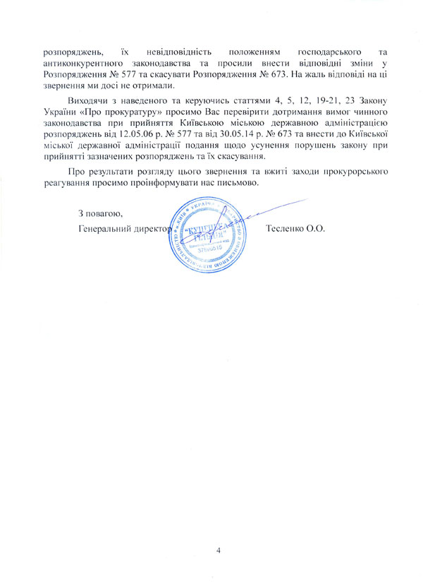 звернення ми досі не отримали. Виходячи з наведеного та керуючись статтями 4, 5, 12, 19-21, 23 Закону України «Про прокуратуру» просимо Вас перевірити дотримання вимог чинного законодавства при прийняття Київською міською державною адміністрацією розпоряджень від 12.05.06 р. № 577 та від 30.05.14 р. № 673 та внести до Київської міської державної адміністрації подання щодо усунення порушень закону при прийнятті зазначених розпоряджень та їх скасування. Про результати розгляду цього звернення та вжиті заходи прокурорського реагування просимо проінформувати нас письмово.  З повагою, Генеральний директор 				Тесленко О.О.