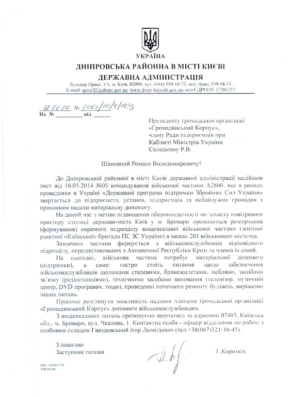 УКРАЇНА ДНІПРОВСЬКА РАЙОННА В МІСТІ КИЄВІ ДЕРЖАВНА АДМІНІСТРАЦІЯ  бульвар Праці. 1/1. м. Київ. 02094. тел. (044) 559-10-73. тел../факс 559-58-33 E-mail: цс no I'll! ?/ dnioi. ц о v. u a. wvvw.dn inr.kievciti. цо\ .ua. код ЄДРІІОУ 37203257 11 резиденту громадської організації « Г р о м а д я н с ы< и й К о р п у с », члену Ради підприємців при Кабінеті Міністрів України Солодкому Р.В.  Шановний Романе Володимировичу!  До Дніпровської районної в місті Києві державної адміністрації надійшов лист від 16.05.2014 №05 командування військової частини А2860. яке в рамках проведення в Україні «Державної програми підтримки Збройних Сил України» звертається до підприємств, установ, підприємців та небайдужих громадян \ проханням надати матеріальну допомогу.  На даний час з метою підвищення обороноздатності по захисту повітряного простору столиці держави-міста Київ у м. Бровари проводиться розгортання (формування) окремого підрозділу вищевказаної військової частини (зенітної ракетної «Київської» бригади ПС ЗС України) в межах 201 військового .містечка.  Зазначена частина формується з військовослужбовців відповідного підрозділу, передислокованих з Автономної Республіки Крим та членів їх сімей.  Па сьогодні, військова частина потребує матеріальної допомоги (підтримки), а саме:	гостро стоїть питання щодо забезпечення  військовослужбовців шоломами сталевими, бронежилетами, меблями, засобами зв’язку (радіостанціями), технічними засобами виховання (телевізор, музичний центр, DVD програвач, тощо), проведенні поточного ремонту будівель, вирішенні інших питань.  Просимо розглянути можливість надання членами громадської організації «Громадянський Корпус» допомоги військовослужбовцям.  З вищевказаних питань пропонуємо звертатись за адресою: 07403, Київська обл., м. Бровари, вул. Чкалова, 1. Контактна особа - офіцер відділення по робочі з особовим складом Гвяздовський Ігор Леонідович (тел.+38(067)321-16-45). З повагою Заступник голови Ник Добам Г.В 558-09-01) .Корогкіх