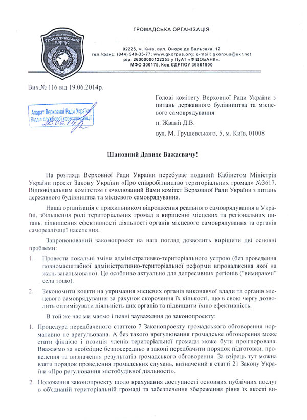 ГРОМАДСЬКА ОРГАНІЗАЦІЯ 02225, м. Київ, вул. Оноре де Бальзака, 12 тел./факс; (044) 548-35-77; www.gkorpus.org; gkorpus ukr.net р/р; 26000000122255 у ПуАТ «ФІДОБАНК»,  МФО 300175, Код ЄДРПОУ 36861900 Вих.№ 116 від 19.06.2014р Голові комітету Верховної Ради України з питань державного будівництва та місцевого самоврядування  п. Жванії Д.В.  вул. М. Грушевського. 5, м. Київ, 01008 Шановний Давиде Важаевичу! На розгляді Верховної Ради України перебуває поданий Кабінетом Міністрів України проект Закону України «Про співробітництво територіальних громад» №3617. Відповідальним комітетом є очолюваний Вами комітет Верховної Ради України з питань державного будівництва та місцевого самоврядування.  Наша організація с прихильником відродження реального самоврядування в Україні, збільшення ролі територіальних громад в вирішенні місцевих та регіональних питань. підвищення ефективності діяльності органів місцевого самоврядування та органів е а м о р е а л і з а ц і ї н а с е л е н н я.  Запропонований законопроект на наш погляд дозволить вирішити дві основні проблеми:  1.	Провести локальні зміни адміністративно-територіального устрою (без проведення повномасштабної адміністративно-територіальної реформи впровадження якої на жаль заі альмовано). І \с особливо актуально для депресивних регіонів ("вимираючі" села тощо).  2.	Зекономити кошти на утримання місцевих органів виконавчої влади та органів місцевого самоврядування за рахунок скорочення їх кількості, що в свою чергу дозволить оптимізувати діяльність цих органів та підвищити їхню ефективність.  В гой же час ми маємо і певні зауваження до законопроекту:  1.	Процедура передбаченого статтею 7 Законопроекту громадського обговорення нормативно не врегульована. А без такого врегулювання громадське обговорення може стати фікцією і позиція членів територіальної громади може бути проігнорована. Вважаємо за необхідне безпосередньо в законі передбачити порядок підготовки, проведения та визначення результатів громадського обговорення. За взірець тут можна взяти порядок проведення громадських слухань, визначений в статгі 21 Закону України «Про регулювання містобудівної діяльності».  2.	Положення законопроекту щодо врахування доступності основних публічних послуг в об'єднаній територіальній громаді та забезпечення збереження рівня їх якості ви