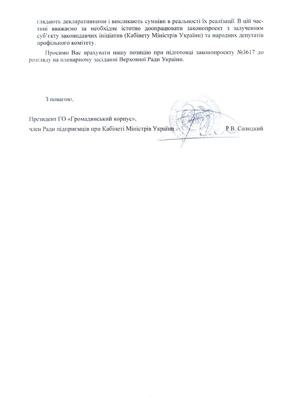 глядають декларативними і викликають сумніви в реальності їх реалізації. В цій частині вважаємо за необхідне істотно доопрацювати законопроект з залученням суб'єкту законодавчих ініціатив (Кабінету Міністрів України) та народних депутатів профільного комітегу.  Просимо Вас врахувати нашу позицію при підготовці законопроекту №3617 до розгляду на пленарному засіданні Верховної Ради України. З повагою. Президент ГО «Громадянський корпус»,  член Ради підприємців при Кабінеті Міністрів України  Р.В. Солодкий