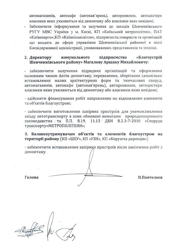 автомагазинів, автокафе (автокав’ярень), авторозвозок, автоцистерн власники яких ухиляються від демонтажу або власники яких невідомі;  -	Забезпечити інформування та залучення до заходів Шевченківського РУГУ МВС України у м. Києві, КП «Київський метрополітен», ПАТ «Київенерго»,КП «Київміськсвітло», підприємств,товариств та організацій що входять до сфери управління Шевченківської районної в місті Києвідержавної адміністрації, уповноважених представників та техніки.  2.	Директору комунального підприємства «Благоустрій Шевченківського району» Магалову Аршаку Михайловичу:  -	забезпечити залучення підрядних організацій та оформлення належним чином Актів демонтажу, перевезення, зберігання самовільно встановлених малих архітектурних форм та тимчасових споруд, автомагазинів, автокафе (автокав'ярень), авторозвозок, автоцистерн власники яких ухиляються від демонтажу або власники яких невідомі;  -	здійснити фінансування робіт направлених на відновлення елементів та об'єктів благоустрою;  -	забезпечити виготовлення запірних пристроїв для унеможливлення  заїзду автотранспорту в зони обмежені вимогами природоохоронного законодавства > та П.П. 8.19,	11.13 т ДБН В.2.3-7-2010 «Споруди  транспорту«МЕТРОПОЛІТЕНИ»;  3.	Балансоутримувачам об'єктів та елементів благоустрою на території району (КП «ШЕУ», КП «УЗН», КП «Керуюча дирекція»)  -	забезпечити встановлення запірних пристроїв після закінчення робіт з демонтажу. Голова П.Пантелеев