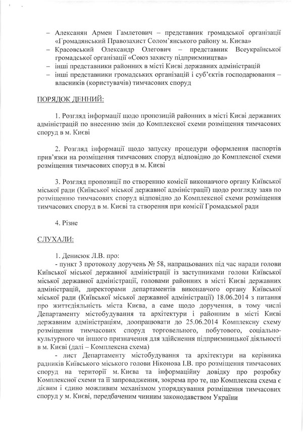 -	Алексанян Армен Гамлетович - представник громадської організації  «Громадянський Правозахист Солом’янського району м. Києва»  -	Красовський Олександр Олегович - представник Всеукраїнської  громадської організації «Союз захисту підприємництва»  -	інші представники районних в місті Києві державних адміністрацій  -	інші представники громадських організацій і суб’єктів господарювання -  власників (користувачів) тимчасових споруд  ПОРЯДОК ДЕННИЙ:  1.	Розгляд інформації щодо пропозицій районних в місті Києві державних адміністрацій по внесенню змін до Комплексної схеми розміщення тимчасових споруд в м. Києві  2.	Розгляд інформації щодо запуску процедури оформлення паспортів прив’язки на розміщення тимчасових споруд відповідно до Комплексної схеми розміщення тимчасових споруд в м. Києві  3.	Розгляд пропозиції по створенню комісії виконавчого органу Київської міської ради (Київської міської державної адміністрації) щодо розгляду заяв по розміщенню тимчасових споруд відповідно до Комплексної схеми розміщення тимчасових споруд в м. Києві та створення при комісії Громадської ради  4.	Різне СЛУХАЛИ:  1.	Денисюк Л.В. про:  -	пункт 3 протоколу доручень № 58, напрацьованих під час наради голови Київської міської державної адміністрації із заступниками голови Київської міської державної адміністрації, головами районних в місті Києві державних адміністрацій, директорами департаментів виконавчого органу Київської міської ради (Київської міської державної адміністрації) 18.06.2014 з питання про життєдіяльність міста Києва, а саме щодо доручення, в тому числі Департаменту містобудування та архітектури і районним в місті Києві державним адміністраціям, доопрацювати до 25.06.2014 Комплексну схему розміщення тимчасових споруд торговельного, побутового, соціально-культурного чи іншого призначення для здійснення підприємницької діяльності в м. Києві (далі - Комплексна схема)  -	лист Департаменту містобудування та архітектури на керівника радників Київського міського голови Ніконова І.В. про розміщення тимчасових споруд на території м. Києва та інформаційну довідку про розробку Комплексної схеми та її запровадження, зокрема про те, що Комплексна схема є дієвим і єдино можливим механізмом упорядкування розміщення тимчасових споруд у м. Києві, передбаченим чинним законодавством України