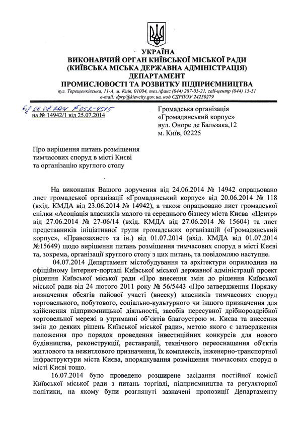 Про вирішення питань розміщення тимчасових споруд в місті Києві та організацію круглого столу  На виконання Вашого доручення від 24.06.2014 № 14942 опрацьовано лист громадської організації «Громадянський корпус» від 20.06.2014 № 118 (вхід. КМДА від 23.06.2014 № 14942), а також опрацьовано лист громадської спілки «Асоціація власників малого та середнього бізнесу міста Києва «Центр» від 27.06.2014 № 27-06/14 (вхід. КМДА від 27.06.2014 № 15604) та лист представників ініціативної групи громадських організацій («Громадянський корпус», «Правозахист» та ін.) від 01.07.2014 (вхід. КМДА від 01.07.2014 №15649) щодо вирішення питань розміщення тимчасових споруд в місті Києві та, зокрема, організації круглого столу з цих питань, та повідомляю наступне.  04.07.2014	Департамент містобудування та архітектури оприлюднив на офіційному Інтернет-порталі Київської міської державної адміністрації проект рішення Київської міської ради «Про внесення змін до рішення Київської міської ради від 24 лютого 2011 року № 56/5443 «Про затвердження Порядку визначення обсягів пайової участі (внеску) власників тимчасових споруд торговельного, побутового, соціально-культурного чи іншого призначення для здійснення підприємницької діяльності, засобів пересувної дрібнороздрібної торговельної мережі в утриманні об’єктів благоустрою м. Києва та внесення змін до деяких рішень Київської міської ради», метою якого є затвердження положення про порядок проведення інвестиційних конкурсів для нового будівництва, реконструкції, реставрації, технічного переоснащення об'єктів житлового та нежитлового призначення, їх комплексів, інженерно-транспортної інфраструктури міста Києва, впорядкування розміщення тимчасових споруд в місті Києві тощо.  16.07.2014	було проведено розширене засідання постійної комісії Київської міської ради з питань торгівлі, підприємництва та регуляторної політики, на якому були розглянуті зазначені пропозиції Департаменту УКРАЇНА  ВИКОНАВЧИЙ ОРГАН КИЇВСЬКОЇ МІСЬКОЇ РАДИ (КИЇВСЬКА МІСЬКА ДЕРЖАВНА АДМІНІСТРАЦІЯ)  ДЕПАРТАМЕНТ ПРОМИСЛОВОСТІ ТА РОЗВИТКУ ПІДПРИЄМНИЦТВА  вул. Терещенківська, 11-А, м. Київ, 01004, тел./факс (044) 287-05-21, call-центр (044) 15-51 e-mail: <span id=