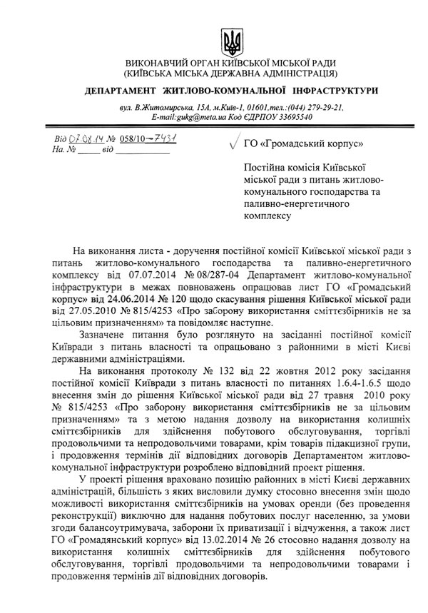 На виконання листа - доручення постійної комісії Київської міської ради з питань житлово-комунального господарства та паливно-енергетичного комплексу від 07.07.2014 >1° 08/287-04 Департамент житлово-комунальної інфраструктури в межах повноважень опрацював лист ГО «Громадський корпус» від 24.06.2014 № 120 щодо скасування рішення Київської міської ради від 27.05.2010 № 815/4253 «Про заборону використання сміттєзбірників не за цільовим призначенням» та повідомляє наступне.  Зазначене питання було розглянуто на засіданні постійної комісії Київради з питань власності та опрацьовано з районними в місті Києві державними адміністраціями.  На виконання протоколу № 132 від 22 жовтня 2012 року засідання постійної комісії Київради з питань власності по питаннях 1.6.4-1.6.5 щодо внесення змін до рішення Київської міської ради від 27 травня 2010 року № 815/4253 «Про заборону використання сміттєзбірників не за цільовим призначенням» та з метою надання дозволу на використання колишніх сміттєзбірників для здійснення побутового обслуговування, торгівлі продовольчими та непродовольчими товарами, крім товарів підакцизної групи, і продовження термінів дії відповідних договорів Департаментом житлово-комунальної інфраструктури розроблено відповідний проект рішення.  У проекті рішення враховано позицію районних в місті Києві державних адміністрацій, більшість з яких висловили думку стосовно внесення змін щодо можливості використання сміттєзбірників на умовах оренди (без проведення реконструкції) виключно для надання побутових послуг населенню, за умови згоди балансоутримувача, заборони їх приватизації і відчуження, а також лист ГО «Громадянський корпус» від 13.02.2014 № 26 стосовно надання дозволу на використання колишніх сміттєзбірників для здійснення побутового обслуговування, торгівлі продовольчими та непродовольчими товарами і продовження термінів дії відповідних договорів. ВИКОНАВЧИЙ ОРГАН КИЇВСЬКОЇ МІСЬКОЇ РАДИ (КИЇВСЬКА МІСЬКА ДЕРЖАВНА АДМІНІСТРАЦІЯ)  ДЕПАРТАМЕНТ ЖИТЛОВО-КОМУНАЛЬНОЇ ІНФРАСТРУКТУРИ вул. В.Житомирська, 15А, м.Київ-1, 01601,тел.:(044) 279-29-21,  Код ЄДРПОУ 33695540 ГО «Громадський корпус» Постійна комісія Київської міської ради з питань житлово-комунального господарства та паливно-енергетичного комплексу